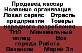 Продавец-кассир › Название организации ­ Локал сервис › Отрасль предприятия ­ Товары народного потребления (ТНП) › Минимальный оклад ­ 28 000 - Все города Работа » Вакансии   . Марий Эл респ.,Йошкар-Ола г.